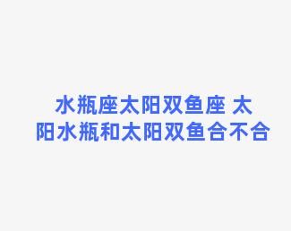 水瓶座太阳双鱼座 太阳水瓶和太阳双鱼合不合